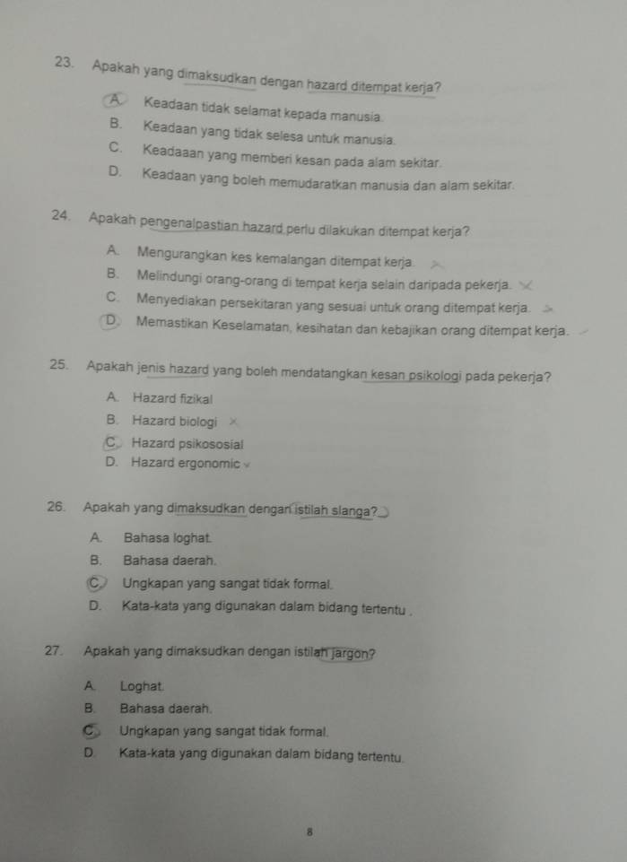 Apakah yang dimaksudkan dengan hazard ditempat kerja?
A. Keadaan tidak selamat kepada manusia.
B. Keadaan yang tidak selesa untuk manusia.
C. Keadaaan yang memberi kesan pada alam sekitar.
D. Keadaan yang boleh memudaratkan manusia dan alam sekitar.
24. Apakah pengenalpastian hazard perlu dilakukan ditempat kerja?
A. Mengurangkan kes kemalangan ditempat kerja
B. Melindungi orang-orang di tempat kerja selain daripada pekerja.
C. Menyediakan persekitaran yang sesuai untuk orang ditempat kerja.
D Memastikan Keselamatan, kesihatan dan kebajikan orang ditempat kerja.
25. Apakah jenis hazard yang boleh mendatangkan kesan psikologi pada pekerja?
A. Hazard fizikal
B. Hazard biologi
CHazard psikososial
D. Hazard ergonomic
26. Apakah yang dimaksudkan dengan istilah slanga?
A. Bahasa loghat.
B. Bahasa daerah.
C Ungkapan yang sangat tidak formal.
D. Kata-kata yang digunakan dalam bidang tertentu .
27. Apakah yang dimaksudkan dengan istilah jargon?
A. Loghat
B. Bahasa daerah.
C Ungkapan yang sangat tidak formal.
D. Kata-kata yang digunakan dalam bidang tertentu.