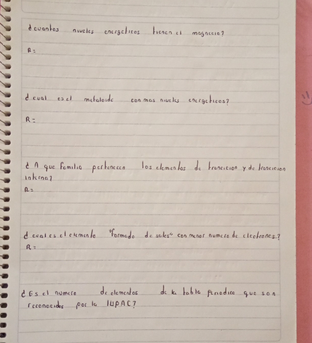 dcvantos nivcles cocrgchicos honcncl mognceio?
R=
dcval escl meholoids conmos niuels cncrgchicos?
R=
A que fomilio perknceon los clemeolas do broneicion ydo broocicion
lnkina?
n=
d coalcsclcicmonlo Yormado do sales'" con menor numcro do cleckroncs. ?
R=
d6scl numero doclementos do ta babia fnodica gue son
rcconocides ooI Ia /UPAC?