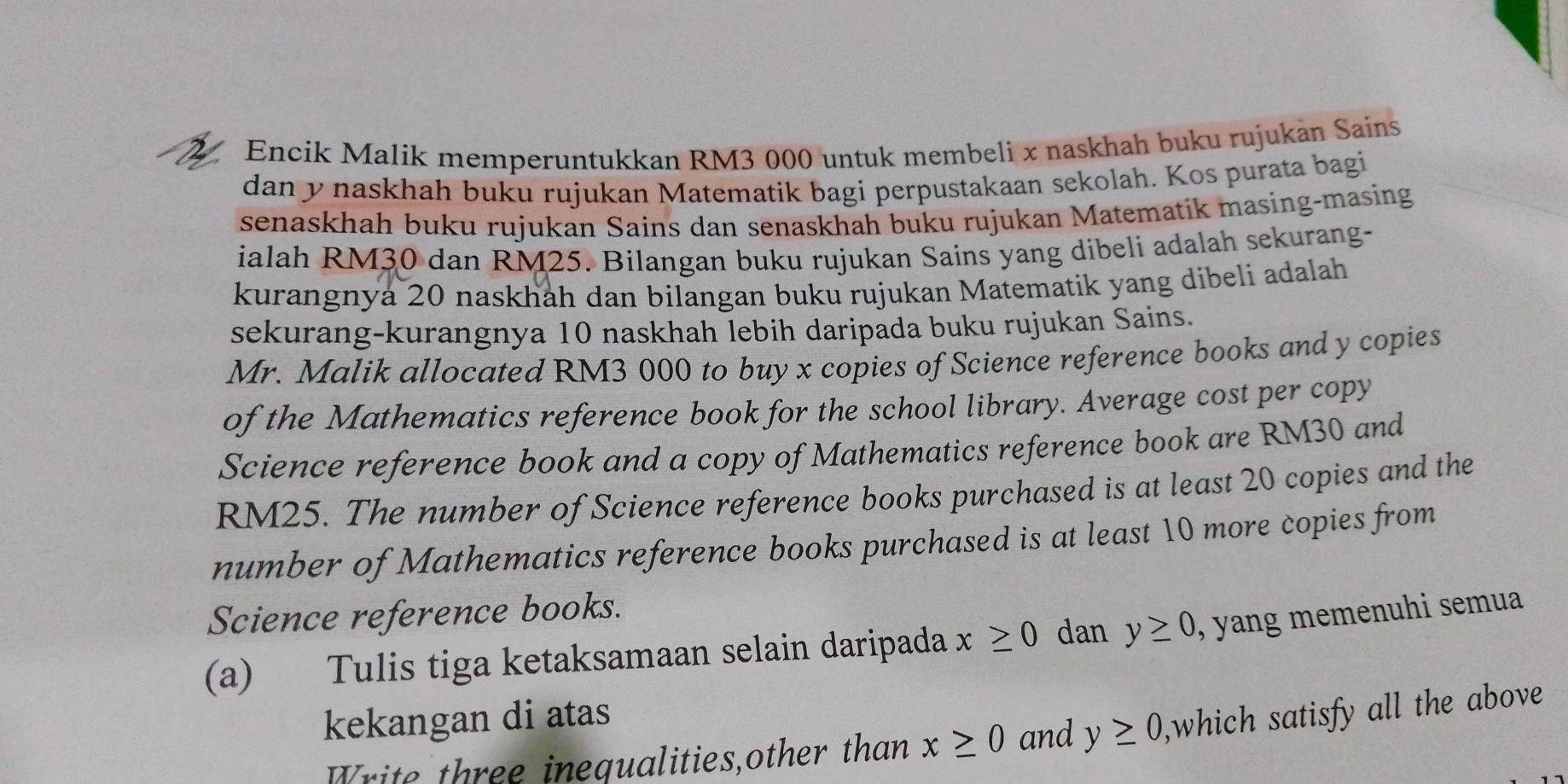 Encik Malik memperuntukkan RM3 000 untuk membeli x naskhah buku rujukán Sains 
dan y naskhah buku rujukan Matematik bagi perpustakaan sekolah. Kos purata bagi 
senaskhah buku rujukan Sains dan senaskhah buku rujukan Matematik masing-masing 
ialah RM30 dan RM25. Bilangan buku rujukan Sains yang dibeli adalah sekurang- 
kurangnya 20 naskhah dan bilangan buku rujukan Matematik yang dibeli adalah 
sekurang-kurangnya 10 naskhah lebih daripada buku rujukan Sains. 
Mr. Malik allocated RM3 000 to buy x copies of Science reference books and y copies 
of the Mathematics reference book for the school library. Average cost per copy 
Science reference book and a copy of Mathematics reference book are RM30 and
RM25. The number of Science reference books purchased is at least 20 copies and the 
number of Mathematics reference books purchased is at least 10 more copies from 
Science reference books. 
(a) Tulis tiga ketaksamaan selain daripada x≥ 0 dan y≥ 0 , yang memenuhi semua 
kekangan di atas 
Write three inequalities,other than x≥ 0 and y≥ 0 ,which satisfy all the above