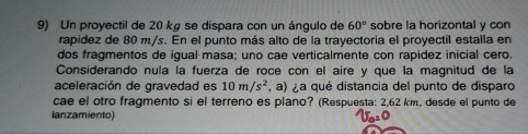 Un proyectil de 20 kg se dispara con un ángulo de 60° sobre la horizontal y con 
rapidez de 80 m/s. En el punto más alto de la trayectoria el proyectil estalla en 
dos fragmentos de igual masa; uno cae verticalmente con rapidez inicial cero. 
Considerando nula la fuerza de roce con el aire y que la magnitud de la 
aceleración de gravedad es 10m/s^2 , a) a qué distancia del punto de disparo 
cae el otro fragmento si el terreno es plano? (Respuesta: 2,62 km, desde el punto de 
lanzamiento)