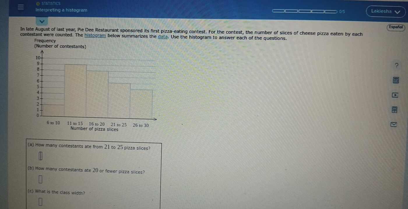 STATISTICS 
Interpreting a histogram _____ 0/5 Lakiesha 
In late August of last year, Pie Dee Restaurant sponsored its first pizza-eating contest. For the contest, the number of slices of cheese pizza eaten by each Español 
contestant were counted. The histogram below summarizes the data. Use the histogram to answer each of the questions. 
Frequency 
(Number of co 
? 
Number of pizza slices 
(a) How many contestants ate from 21 to 25 pizza slices? 
(b) How many contestants ate 20 or fewer pizza slices? 
(c) What is the class width?