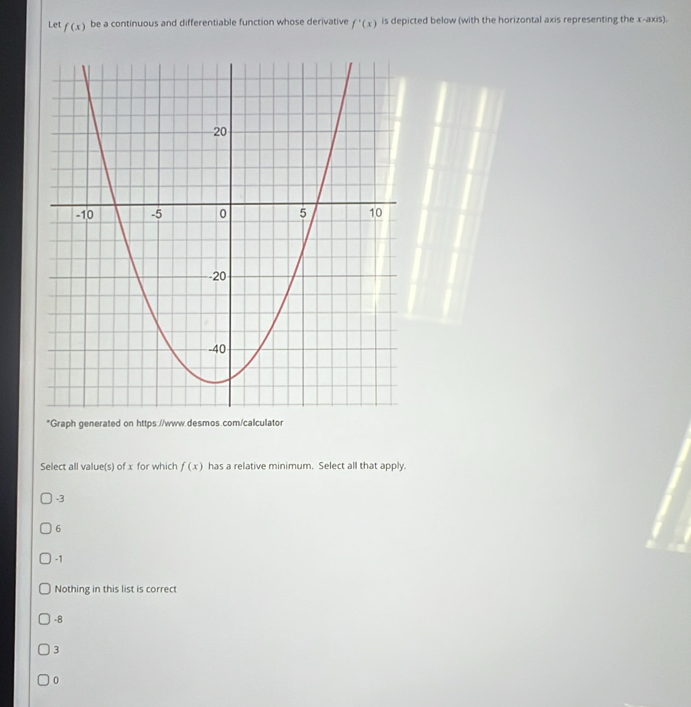 Let f(x) be a continuous and differentiable function whose derivative f'(x) is depicted below (with the horizontal axis representing the x-axis).
*Graph generated on https://www.desmos.com/calculator
Select all value(s) of x for which f(x) has a relative minimum. Select all that apply.
-3
6
-1
Nothing in this list is correct
-8
3
0