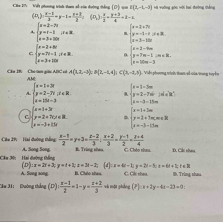 Cầu 27: Viết phương trình tham số của đường thẳng (D) qua E(2,-1,-3) và vuông góc với hai đường thẳng
(D_1): (x-1)/3 =y-1= (z+2)/2 ;(D_2): x/2 = (y+3)/4 =2-z.
A. beginarrayl x=2-7t y=t-1;t∈ R. z=3+10tendarray. beginarrayl x=2+7t y=-1-t;t∈ R. z=3-10tendarray.
B.
C. beginarrayl x=2+8t y=7t-1;t∈ R. z=3+10tendarray. beginarrayl x=2-9m y=7m-1;m∈ R. z=10m-3endarray.
D.
Câu 28: Cho tam giác ABC có A(1,2,-3);B(2,-1,4);C(3,-2,5). Viết phương trình tham số của trung tuyến
AM:
A. beginarrayl x=1+3t y=2-7t;t∈ R. z=15t-3endarray. B. beginarrayl x=1-3m y=2-7m z=-3-15mendarray.;m∈R:
C. beginarrayl x=1+3t y=2+7t,t∈ R. z=-3+15tendarray. beginarrayl x=1+3m y=2+7m;m∈ R z=-3-15mendarray.
D.
Câu 29: Hai đường thẳng:  (x-1)/2 =y+3= (z-2)/3 ; (x+2)/3 = (y-1)/2 = (z+4)/4 
A. Song Song. B. Trùng nhau. C. Chéo nhau. D. Cắt nhau.
Câu 30: Hai dường thẳng
(D): x=2t+3;y=t+1;z=3t-2; (d): x=4t-1;y=2t-5;z=6t+1;t∈ R
A. Song song. B. Chéo nhau. C. Cắt nhau. D. Trùng nhau.
Câu 31: Đường thẳng ;(D): : (x-1)/2 =1-y= (z+2)/3  và mặt phẳng (P): :