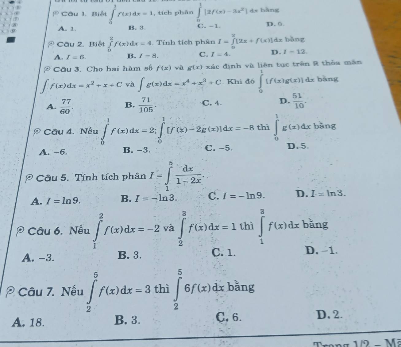 Biết ∈tlimits _0^(1f(x)dx=1 , tích phân ∈tlimits _0^1[2f(x)-3x^2)]dx bǎng
A. 1. B. 3. C. -1. D. (.
Câu 2. Biết ∈tlimits _0^(2f(x)dx=4. Tính tích phân I=∈tlimits _0^2[2x+f(x)]dx bǎng
A. I=6. B. I=8. C. I=4. D. I=12.
Câu 3. Cho hai hàm số f(x) và g(x) xác định và liên tục trên R thỏa mãn
∈t f(x)dx=x^2)+x+C và ∈t g(x)dx=x^4+x^3+C. Khi đó ∈tlimits _0^(1[f(x)g(x)] dx bǎng
A. frac 77)60.  71/105 . C. 4. D.  51/10 .
B.
Câu 4. Nếu ∈tlimits _0^(1f(x)dx=2;∈tlimits _0^1[f(x)-2g(x)]dx=-8 thì ∈tlimits _0^1g(x)dx : băng
A. -6. B. −3.
C.-5. D. 5.
Câu 5. Tính tích phân I=∈tlimits _1^5frac dx)1-2x.
A. I=ln 9.
B. I=-ln 3. C. I=-ln 9. D. I=ln 3.
* Câu 6. Nếu ∈tlimits _1^(2f(x)dx=-2 và ∈tlimits _2^3f(x)dx=1thi∈tlimits _1^3f(x)dx bǎng
A. -3. B. 3.
C. 1. D. −1.
Câu 7. Nếu ∈tlimits _2^5f(x)dx=3 thì ∈tlimits _2^56f(x)dx băng
□) □ 
A. 18. B. 3.
C. 6. D. 2.