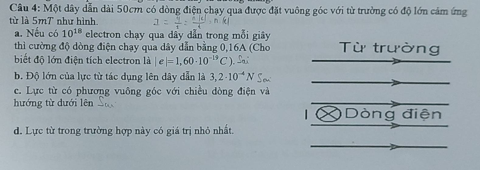 Một dây dẫn dài 50cm có dòng điện chạy qua được đặt vuông góc với từ trường có độ lớn cảm ứng 
từ là 5mT như hình. 
a. Nếu có 10^(18) electron chạy qua dây dẫn trong mỗi giây 
thì cường độ dòng điện chạy qua dây dẫn bằng 0,16A (Cho Từ trường 
biết độ lớn điện tích electron là |e|=1,60· 10^(-19)C)
b. Độ lớn của lực từ tác dụng lên dây dẫn là 3,2· 10^(-4)N
c. Lực từ có phương vuông góc với chiều dòng điện và 
hướng từ dưới lên 
| Dòng điện 
d. Lực từ trong trường hợp này có giá trị nhỏ nhất.