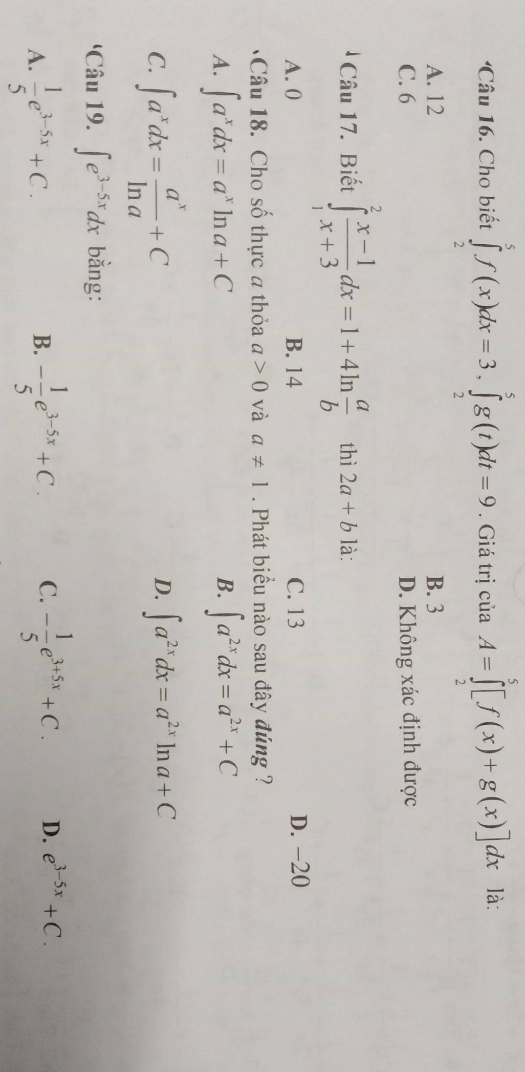 Cho biết ∈tlimits _2^(5f(x)dx=3, ∈tlimits _2^5g(t)dt=9. Giá trịc ciaA=∈tlimits _2^5[f(x)+g(x)]dx ^circ)
là:
A. 12 B. 3
C. 6 D. Không xác định được
Câu 17. Biết ∈tlimits _1^(2frac x-1)x+3dx=1+4ln  a/b  thì 2a+b là:
A. 0 B. 14 C. 13
D. -20
Câu 18. Cho số thực a thỏa a>0 và a!= 1. Phát biểu nào sau đây đúng ?
A. ∈t a^xdx=a^xln a+C ∈t a^(2x)dx=a^(2x)+C
B.
C. ∈t a^xdx= a^x/ln a +C
D. ∈t a^(2x)dx=a^(2x)ln a+C
'Câu 19. ∈t e^(3-5x)dx bằng:
A.  1/5 e^(3-5x)+C.
B. - 1/5 e^(3-5x)+C.
C. - 1/5 e^(3+5x)+C.
D. e^(3-5x)+C.