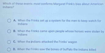 Which of these events most confirms Margaret Frink's bias about American
Indians?
A. When the Frinks set up a system for the men to keep watch for
Indians
B. When the Frinks came upon people whose horses were stolen by
Indians
C. When the Indians attacked the Frinks' wagon
D. When the Frinks saw the bones of buffalo the Indians killed