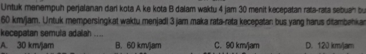 Untuk menempuh perjalanan dari kota A ke kota B dalam waktu 4 jam 30 menit kecepatan rata-rata sebuah bu
60 km/jam. Untuk mempersingkat waktu menjadi 3 jam maka rata-rata kecepatan bus yang harus ditambahkar
kecepatan semula adalah ....
A. 30 km/jam B. 60 km/jam C. 90 km/jam D. 120 km/jam