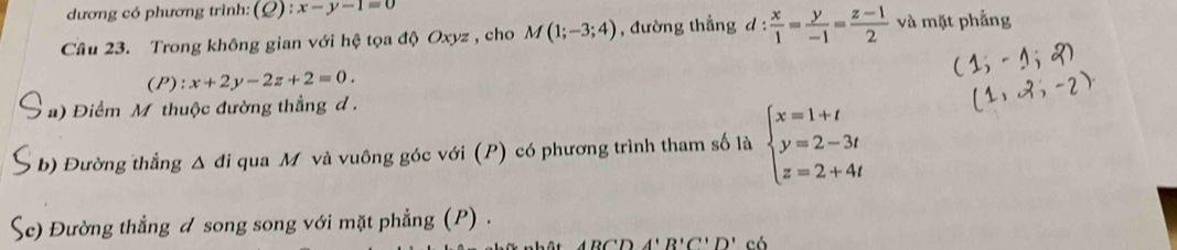 dương có phương trình: (Q) : x-y-1=0
Câu 23. Trong không gian với hệ tọa độ Oxyz , cho M(1;-3;4) , đường thẳng d: x/1 = y/-1 = (z-1)/2  và mặt phẳng 
(P): x+2y-2z+2=0. 
a) Điểm M thuộc đường thắng d. 
b) Đường thẳng Δ đi qua M và vuông góc với (P) có phương trình tham số là beginarrayl x=1+t y=2-3t z=2+4tendarray.
Ac) Đường thẳng đ song song với mặt phẳng (P) .
A'B'C''D'