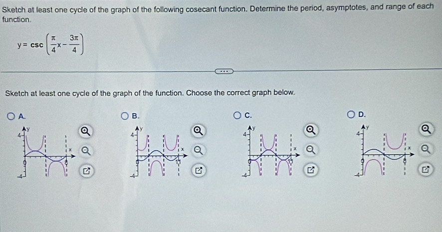 Sketch at least one cycle of the graph of the following cosecant function. Determine the period, asymptotes, and range of each 
function.
y=csc ( π /4 x- 3π /4 )
Sketch at least one cycle of the graph of the function. Choose the correct graph below. 
A. 
B. 
C. 
D.
y
4 -
x
11
z
z
-4