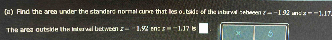 Find the area under the standard normal curve that lies outside of the interval between z=-1.92 and z=-1.17. 
The area outside the interval between z=-1.92 and z=-1.17 is 
×