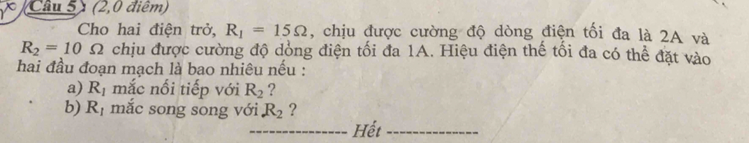 Câu 5) (2,0 điểm) 
Cho hai điện trở, R_1=15Omega , chịu được cường độ dòng điện tối đa là 2A và
R_2=10Omega chịu được cường độ dồng điện tối đa 1A. Hiệu điện thể tối đa có thể đặt vào 
hai đầu đoạn mạch là bao nhiêu nếu : 
a) R_1 mắc nối tiếp với R_2 ? 
b) R_1 mắc song song với R_2 ? 
_Hết_