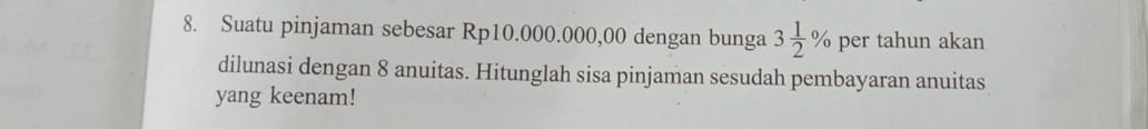 Suatu pinjaman sebesar Rp10.000.000,00 dengan bunga 3 1/2 % per tahun akan 
dilunasi dengan 8 anuitas. Hitunglah sisa pinjaman sesudah pembayaran anuitas 
yang keenam!