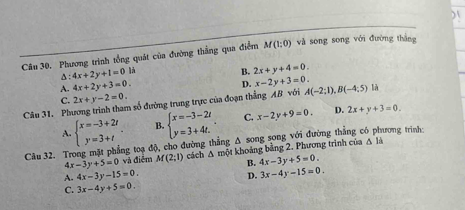 Phương trình tổng quát của đường thẳng qua điểm M(1;0) và song song với đường thắng
Δ: 4x+2y+1=0 là
B. 2x+y+4=0. 
A. 4x+2y+3=0.
D. x-2y+3=0. 
Câu 31. Phương trình tham số đường trung trực của đoạn thẳng AB với C. 2x+y-2=0. A(-2;1), B(-4;5) là
A. beginarrayl x=-3+2t y=3+tendarray.. B. beginarrayl x=-3-2t y=3+4t.endarray.. C. x-2y+9=0. D. 2x+y+3=0. 
Câu 32. Trong mặt phẳng toạ độ, cho đường thẳng Δ song song với đường thẳng có phương trình:
4x-3y+5=0 và điểm M(2;1) cách △ mhat Qt khoảng bằng 2. Phương trình của △ l_
B. 4x-3y+5=0.
A. 4x-3y-15=0.
D. 3x-4y-15=0.
C. 3x-4y+5=0.