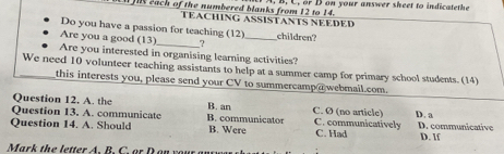 )l each of the numbered blanks from 12 to 14. . B. C. or D on your answer sheet to indicatethe
TEACHING ASSISTANTS NEEDED
Do you have a passion for teaching (12)
Are you a good (13) ? _children?
Are you interested in organising learning activities?
We need 10 volunteer teaching assistants to help at a summer camp for primary school students. (14)
this interests you, please send your CV to summercamp @webmail.com.
Question 12. A. the B. an C. Ø (no article) D. a
Question 13. A. communicate B. communicator C. communicatively
Question 14. A. Should B. Were C. Had D. communicative D. If
Mark the letter A. B. C. or D on your anrwas