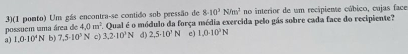 3)(1 ponto) Um gás encontra-se contido sob pressão de 8· 10^3N/m^2 no interior de um recipiente cúbico, cujas face
possuem uma área de 4,0m^2. Qual é o módulo da força média exercida pelo gás sobre cada face do recipiente?
a) 1,0· 10^4N b) 7,5· 10^3N c) 3,2· 10^3N d) 2,5· 10^3N e) 1,0· 10^3N