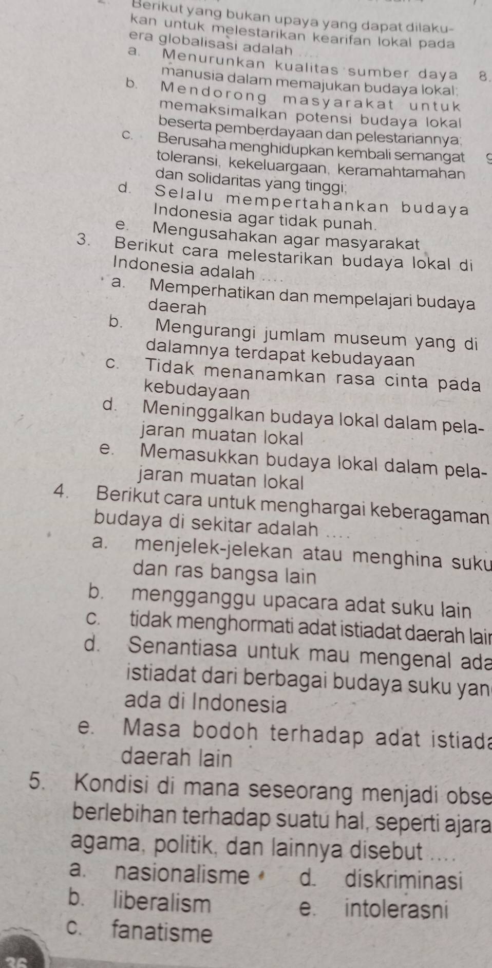 Berikut yang bukan upaya yang dapat dilaku-
kan untuk melestarikan kearifan lokal pada
era globalisasi adalah
a. Menurunkan kualitas sumber daya 8.
manusia dalam memajukan budaya lokal;
b. Mendorong masyarakat untuk
memaksimalkan potensi budaya lokal
beserta pemberdayaan dan pelestariannya;
c. Berusaha menghidupkan kembali semangat
toleransi, kekeluargaan, keramahtamahan
dan solidaritas yang tinggi;
d. Selalu mempertahankan budaya
Indonesia agar tidak punah.
e. Mengusahakan agar masyarakat
3. Berikut cara melestarikan budaya lokal di
Indonesia adalah
a. Memperhatikan dan mempelajari budaya
daerah
b. Mengurangi jumlam museum yang di
dalamnya terdapat kebudayaan
c. Tidak menanamkan rasa cinta pada
kebudayaan
d. Meninggalkan budaya lokal dalam pela-
jaran muatan lokal
e. Memasukkan budaya lokal dalam pela-
jaran muatan lokal
4. Berikut cara untuk menghargai keberagaman
budaya di sekitar adalah
a. menjelek-jelekan atau menghina suku
dan ras bangsa lain
b. mengganggu upacara adat suku lain
c. tidak menghormati adat istiadat daerah lair
d. Senantiasa untuk mau mengenal ada
istiadat dari berbagai budaya suku yan 
ada di Indonesia
e. Masa bodoh terhadap adat istiada
daerah lain
5. Kondisi di mana seseorang menjadi obse
berlebihan terhadap suatu hal, seperti ajara
agama, politik, dan lainnya disebut ....
a. nasionalisme d. diskriminasi
b. liberalism e. intolerasni
c. fanatisme