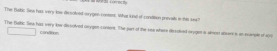 pell all words correctly. 
The Baltic Sea has very low dissolved oxygen content. What kind of condition prevails in this sea? 
The Baltic Sea has very low dissolved oxygen content. The part of the sea where dissolved oxygen is almost absent is an example of a(n)
condition.