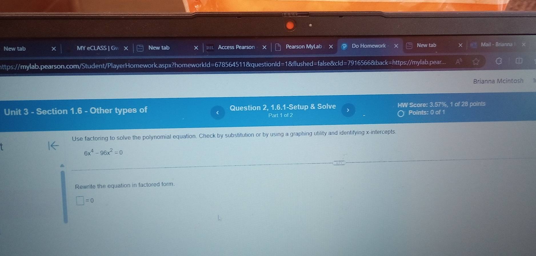 New tab MY eCLASS | Gw x New tab Access Pearson X Pearson MyLab X Do Homework - New tab X Mail - Brianna 
https://mylab.pearson.com/Student/PlayerHomework.aspx?homeworkId=678564511&questionId=1&flushed=false&cId=7916566&back=https://mylab.pear... 
Brianna Mcintosh 1 
Unit 3 - Section 1.6 - Other types of Question 2, 1.6.1-Setup & Solve HW Score: 3.57%, 1 of 28 points 
Part 1 of 2 Points: 0 of 1 
Use factoring to solve the polynomial equation. Check by substitution or by using a graphing utility and identifying x-intercepts.
6x^4-96x^2=0
Rewrite the equation in factored form.
□ =0