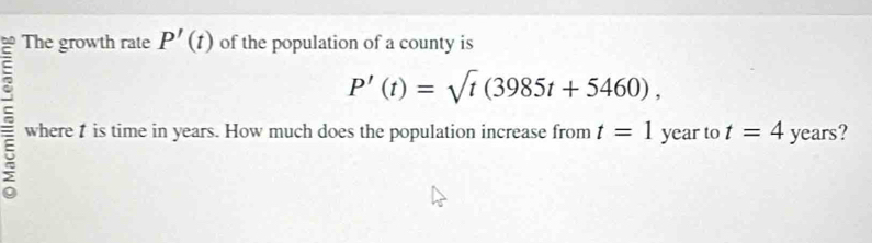 The growth rate P'(t) of the population of a county is
P'(t)=sqrt(t)(3985t+5460), 
= where is time in years. How much does the population increase from t=1 year to t=4 years?