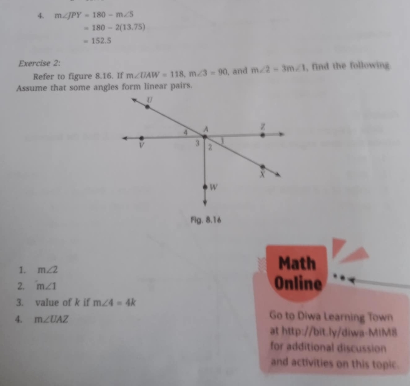 4 m∠ JPY=180-m∠ S
=180-2(13.75)
=152.5
Exercise 2: 
Refer to figure 8.16. If m∠ UAW=118, m∠ 3=90 , and m∠ 2=3m∠ 1 , find the following. 
Assume that some angles form linear pairs.
U
4 A
z
v
3 2
j
X
W
Fig. 8.16 
1. m∠ 2
Math 
2. m∠ 1 Online 
3. value of k if m∠ 4=4k
4. m∠ UAZ
Go to Diwa Learning Town 
at http://bit.ly/diwa-MIM8 
for additional discussion 
and activities on this topic.