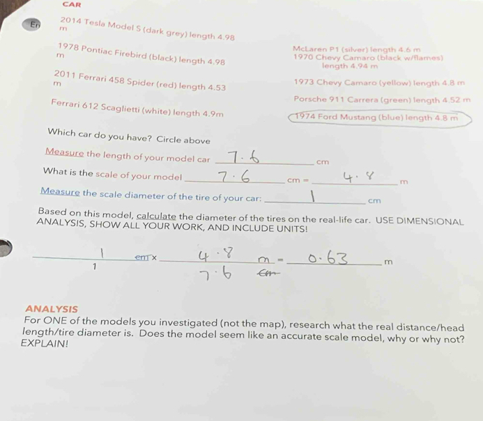 CAR 
En m 
2014 Tesla Model S (dark grey) length 4.98
McLaren P1 (silver) length 4.6 m
1978 Pontiac Firebird (black) length 4.98
m 1970 Chevy Camaro (black w/flames) 
length 4.94 m
2011 Ferrari 458 Spider (red) length 4.53
m
1973 Chevy Camaro (yellow) length 4.8 m
Porsche 911 Carrera (green) length 4.52 m
Ferrari 612 Scaglietti (white) length 4.9m
1974 Ford Mustang (blue) length 4.8 m
Which car do you have? Circle above 
Measure the length of your model car_
cm
_ 
What is the scale of your model
cm= _
m
Measure the scale diameter of the tire of your car:_
cm
Based on this model, calculate the diameter of the tires on the real-life car. USE DIMENSIONAL 
ANALYSIS, SHOW ALL YOUR WORK, AND INCLUDE UNITS! 
em x 
_= 
1 
_m 
ANALYSIS 
For ONE of the models you investigated (not the map), research what the real distance/head 
length/tire diameter is. Does the model seem like an accurate scale model, why or why not? 
EXPLAIN!