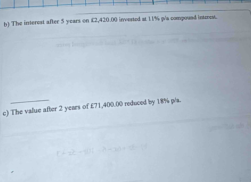 The interest after 5 years on £2,420.00 invested at 11% p/a compound interest. 
c) The value after 2 years of £71,400.00 reduced by 18% p/a.