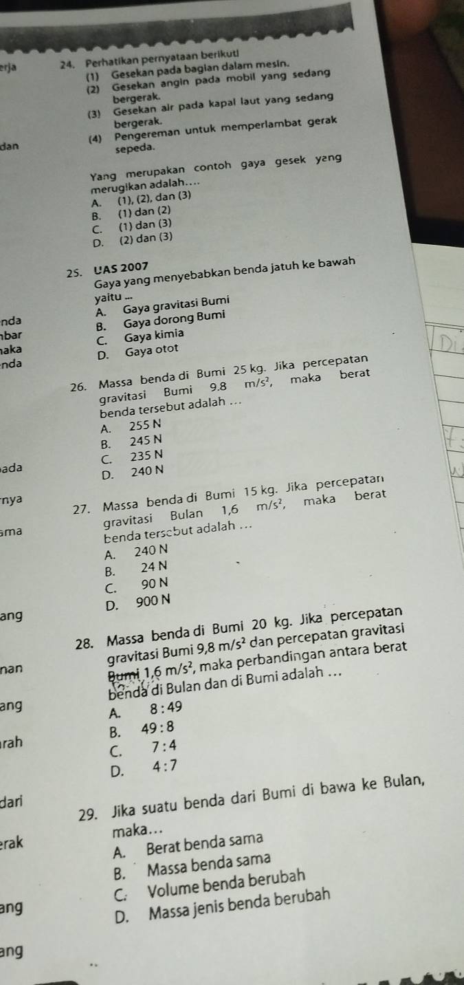 erja 24. Perhatikan pernyataan berikutl
(1) Gesekan pada bagian dalam mesin.
(2) Gesekan angin pada mobil yang sedang
bergerak.
(3) Gesekan air pada kapal laut yang sedang
bergerak.
(4) Pengereman untuk memperlambat gerak
dan
sepeda.
Yang merupakan contoh gaya gesek yang
merugikan adalah....
A. (1), (2), dan (3)
B. (1) dan (2)
C. (1) dan (3)
D. (2) dan (3)
25. UAS 2007
Gaya yang menyebabkan benda jatuh ke bawah
yaitu ...
nda A. Gaya gravitasi Bumi
bar B. Gaya dorong Bumi
aka C. Gaya kimia
D. Gaya otot
nda
26. Massa benda di Bumi 25 kg. Jika percepatan
gravitasi Bumi 9.8 m/s², maka berat
benda tersebut adalah ...
A. 255 N
B. 245 N
ada C. 235 N
D. 240 N
27. Massa benda di Bumi 15 kg. Jika percepatan
nya
/5^2
ma gravitasi Bulan 1,6 m maka berat
benda tersobut adalah ...
A. 240 N
B. 24 N
C. 90 N
ang D. 900 N
28. Massa benda di Bumi 20 kg. Jika percepatan
gravitasi Bumi 9,8m/s^2 dan percepatan gravitasi
nan
Bumi 1,6m/s^2 , maka perbandingan antara berat
benda di Bulan dan di Bumi adalah ...
ang 8:49
A.
B. 49:8
rah 7:4
C.
D. 4:7
29. Jika suatu benda dari Bumi di bawa ke Bulan,
dari
erak maka...
A. Berat benda sama
B.  Massa benda sama
C. Volume benda berubah
ang
D. Massa jenis benda berubah
ang