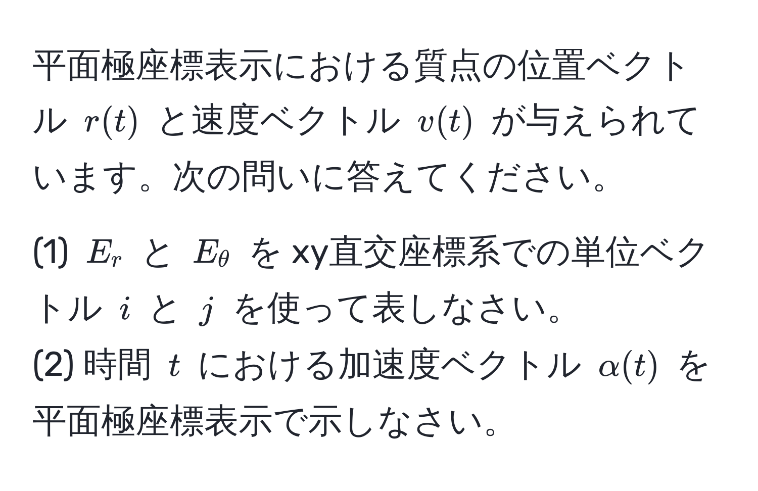 平面極座標表示における質点の位置ベクトル $r(t)$ と速度ベクトル $v(t)$ が与えられています。次の問いに答えてください。  
(1) $E_r$ と $E_θ$ を xy直交座標系での単位ベクトル $i$ と $j$ を使って表しなさい。  
(2) 時間 $t$ における加速度ベクトル $alpha(t)$ を平面極座標表示で示しなさい。