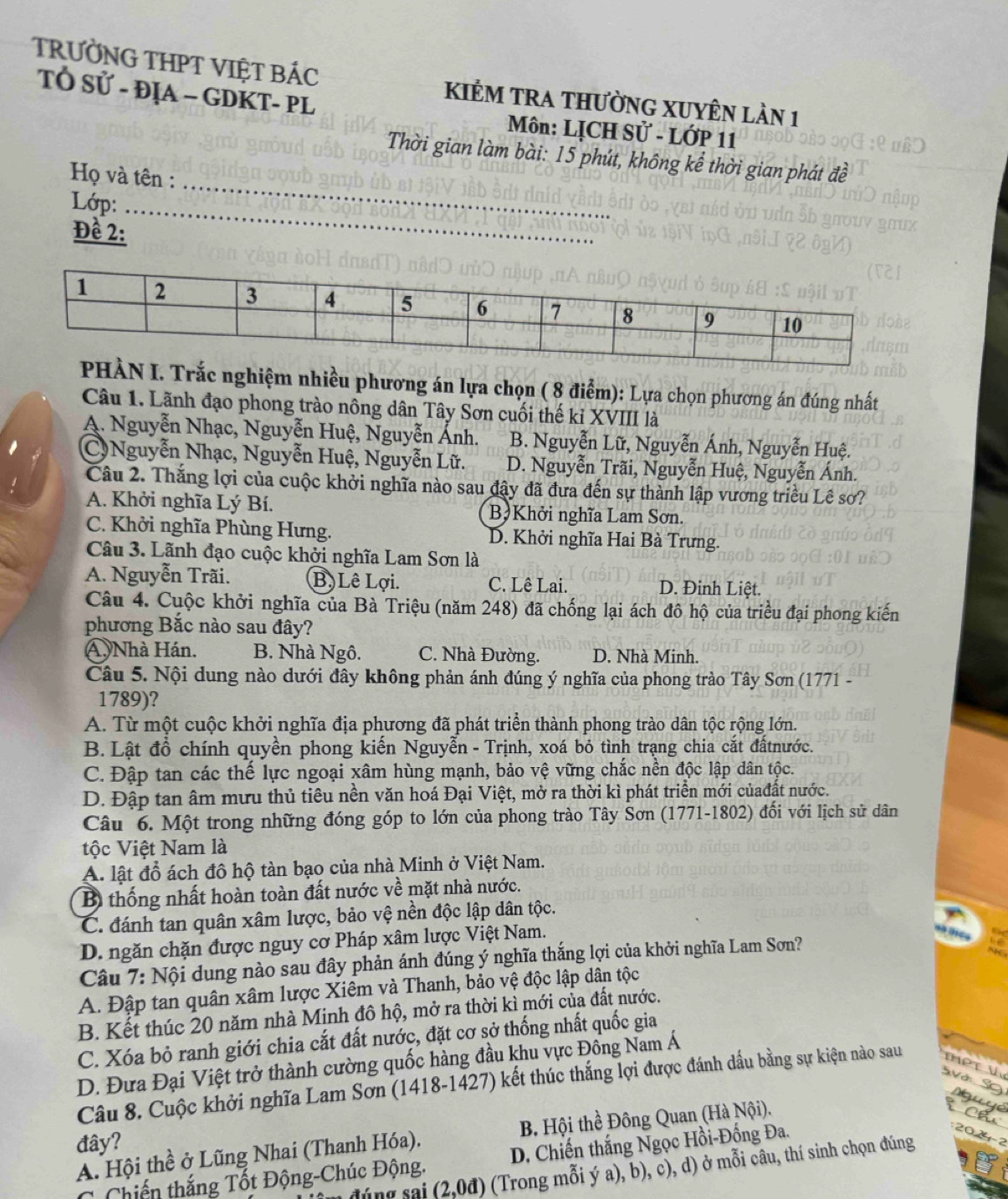 TRƯỜNG THPT VIỆT BÁC KIÊM TRA THƯỜNG XUYÊN LÀn 1
TÓ Sử - ĐỊA - GDKT- PL  Môn: LỊCH Sử - LớP 11
_
Thời gian làm bài: 15 phút, không kể thời gian phát đề
Họ và tên :
Lớp:
_
Đề 2:
Trắc nghiệm nhiều phương án lựa chọn ( 8 điểm): Lựa chọn phương án đúng nhất
Câu 1. Lãnh đạo phong trào nông dân Tây Sơn cuối thế kỉ XVIII là
A. Nguyễn Nhạc, Nguyễn Huệ, Nguyễn Ánh. B. Nguyễn Lữ, Nguyễn Ánh, Nguyễn Huệ.
C) Nguyễn Nhạc, Nguyễn Huệ, Nguyễn Lữ. D. Nguyễn Trãi, Nguyễn Huệ, Nguyễn Ánh.
Câu 2. Thắng lợi của cuộc khởi nghĩa nào sau đậy đã đưa đến sự thành lập vương triều Lê sơ?
A. Khởi nghĩa Lý Bí. B)Khởi nghĩa Lam Sơn.
C. Khởi nghĩa Phùng Hưng. D. Khởi nghĩa Hai Bà Trưng.
Câu 3. Lãnh đạo cuộc khởi nghĩa Lam Sơn là
A. Nguyễn Trãi. B. Lê Lợi. C. Lê Lai. D. Đinh Liệt.
Câu 4. Cuộc khởi nghĩa của Bà Triệu (năm 248) đã chống lại ách đô hộ của triều đại phong kiến
phương Bắc nào sau đây?
A Nhà Hán. B. Nhà Ngô. C. Nhà Đường. D. Nhà Minh.
Câu 5. Nội dung nào dưới đây không phản ánh đúng ý nghĩa của phong trào Tây Sơn (1771 -
1789)?
A. Từ một cuộc khởi nghĩa địa phương đã phát triển thành phong trào dân tộc rộng lớn.
B. Lật đồ chính quyền phong kiển Nguyễn - Trịnh, xoá bỏ tình trạng chia cắt đấtnước.
C. Đập tan các thế lực ngoại xâm hùng mạnh, bảo vệ vững chắc nền độc lập dân tộc.
D. Đập tan âm mưu thủ tiêu nền văn hoá Đại Việt, mở ra thời kì phát triển mới củađất nước.
Câu 6. Một trong những đóng góp to lớn của phong trào Tây Sơn (1771-1802) đối với lịch sử dân
ộc Việt Nam là
A. lật đổ ách đô hộ tàn bạo của nhà Minh ở Việt Nam.
B thống nhất hoàn toàn đất nước về mặt nhà nước.
C. đánh tan quân xâm lược, bảo vệ nền độc lập dân tộc.
D. ngăn chặn được nguy cơ Pháp xâm lược Việt Nam.
Câu 7: Nội dung nào sau đây phản ánh đúng ý nghĩa thắng lợi của khởi nghĩa Lam Sơn?
A. Đập tan quân xâm lược Xiêm và Thanh, bảo vệ độc lập dân tộc
B. Kết thúc 20 năm nhà Minh đô hộ, mở ra thời kì mới của đất nước.
C. Xóa bỏ ranh giới chia cắt đất nước, đặt cơ sở thống nhất quốc gia
D. Đưa Đại Việt trở thành cường quốc hàng đầu khu vực Đồng Nam Á
Câu 8. Cuộc khởi nghĩa Lam Sơn (1418-1427) kết thúc thắng lợi được đánh dầu bằng sự kiện nào sau ThPt V SVớ S
A. Hội thề ở Lũng Nhai (Thanh Hóa). B. Hội thể Đông Quan (Hà Nội).
e 
đây?
Chiến thắng Tốt Động-Chúc Động. D. Chiến thắng Ngọc Hồi-Đồng Đa.
đúng sai (2,0đ) (Trong mỗi ý a), b), c), d) ở mỗi câu, thí sinh chọn đúng