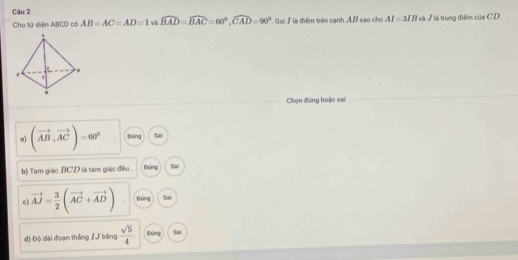 Cho tứ diện ABCD có AB=AC=AD=1 và widehat BAD=widehat BAC=60°, widehat CAD=90° Gọi I là điểm trên cạnh AB sao cho AI=3IB và J là trung điểm của CD. 
Chọn đúng hoặc sai 
a) (vector AB,vector AC)=60^0 Đúng Sai 
b) Tam giác BCD là tam giác đều . Đúng Sai 
c) vector AJ= 3/2 (vector AC+vector AD) Đúng Sai 
d) Độ dài đoạn thắng // bằng  sqrt(5)/4 . Đúng Sai