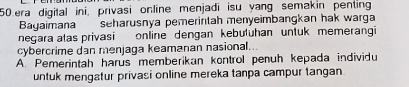 50era digital ini, privasi online menjadi isu yang semakin penting
Bagaimana seharusnya pemerintah menyeimbangkan hak warga
negara atas privasi online dengan kebutuhan untuk memerangi
cybercrime dan menjaga keamanan nasional.
A. Pemerintah harus memberikan kontrol penuh kepada individu
untuk mengatur privasi online mereka tanpa campur tangan