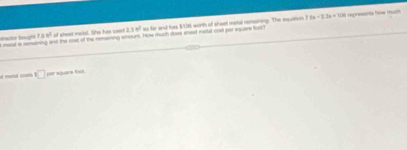 dtractor bought. t matal is remaining and the cost of the remaining amount. How much does sheet matal cost par square feot? 7.8n^2 of sheet metal. She has used 2.3n^2 so far and has $106 worth of sheet metal remsining. The equation 7.6x -2.3x=100 represents how muth 
et metal costá $□ per equare foot.