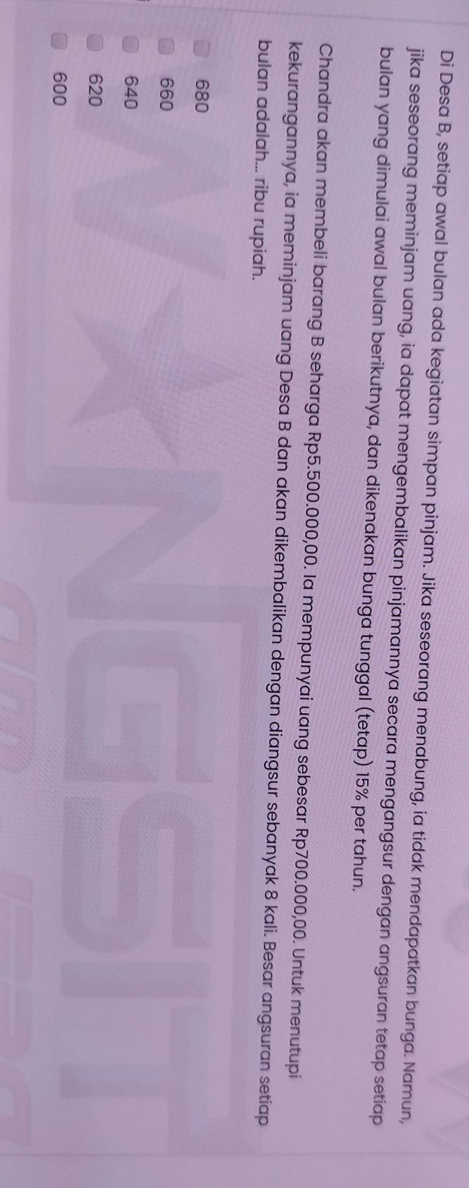 Di Desa B, setiap awal bulan ada kegiatan simpan pinjam. Jika seseorang menabung, ia tidak mendapatkan bunga. Namun,
jika seseorang meminjam uang, ia dapat mengembalikan pinjamannya secara mengangsur dengan angsuran tetap setiap
bulan yang dimulai awal bulan berikutnya, dan dikenakan bunga tunggal (tetap) 15% per tahun.
Chandra akan membeli barang B seharga Rp5.500.000,00. la mempunyai uang sebesar Rp700.000,00. Untuk menutupi
kekurangannya, ia meminjam uang Desa B dan akan dikembalikan dengan diangsur sebanyak 8 kali. Besar angsuran setiap
bulan adalah... ribu rupiah.
680
660
640
620
600