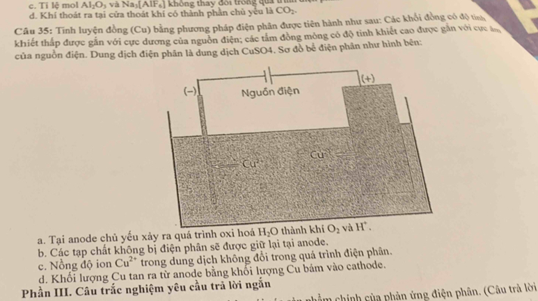 c. Ti lệ mol Al_2O_3 và Na_3[AlF_6] không thay đôi trong qua tr
d. Khí thoát ra tại cửa thoát khí có thành phần chủ yếu là CO_2.
Câu 35: Tính luyện đồng (Cu) bằng phương pháp điện phân được tiên hành như sau: Các khối đồng có độ tính
khiết thấp được gắn với cực dương của nguồn điện; các tấm đồng mỏng có độ tinh khiết cao được găn với cực ăn
của nguồn điện. Dung dịch điện phân là dung dịch CuSO4. Sơ đồ bề điện phần như hình bên:
a. Tại anode chủ yếu xảy ra quá trình oxi hoá H_2O
b. Các tạp chất không bị điện phân sẽ được giữ lại tại anode.
c. Nồng độ ion Cu^(2+) trong dung dịch không đổi trong quá trình điện phân.
d. Khối lượng Cu tan ra từ anode bằng khối lượng Cu bám vào cathode.
Phần III. Câu trắc nghiệm yêu cầu trả lời ngắn
cm chính của phản ứng điện phân. (Câu trả lời