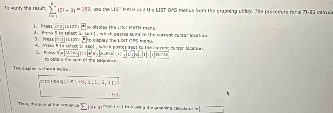 To verify the result, sumlimits _(i=1)^6(5i+8)=153 , use the LIST MATH and the LIST OPS menus from the graphing utility. The procedure for a TI-83 calcula 
1. Press 2nd [LIST] to display the LIST MATH menu. 
2. Press 5 to select 5:sum(, which pastes sum( to the current cursor location. 
3. Press 2nd [LIST] to display the LIST OPS menu. 
4. Press 5 to select 5: seq( , which pastes seq( to the current cursor location. 
5. Press 5 × ALPHA [1] x 8 , ALPHA [i] 1 6 , 1 ] ) ENTER 
to obtain the sum of the sequence. 
The display is shown below.
sum(seq(5* i+8,i,1,6,1))
153 
Thus, the sum of the sequence sumlimits (5l+8) from l=1 to 6 using the graphing calculator is □ .