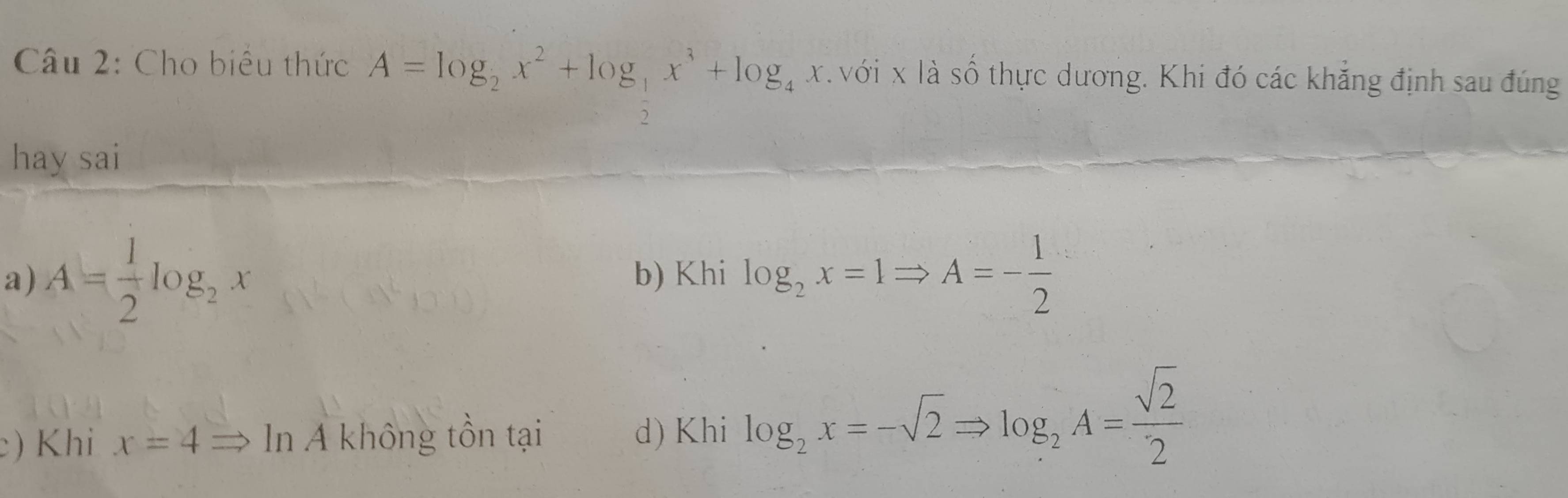 Cho biểu thức A=log _2x^2+log _ 1/2 x^3+log _4x với x là số thực dương. Khi đó các khẳng định sau đúng
hay sai
a) A= 1/2 log _2x b) Khi log _2x=1Rightarrow A=- 1/2 
) Khi x=4Rightarrow ln A không tồn tại d) Khi log _2x=-sqrt(2)Rightarrow log _2A= sqrt(2)/2 