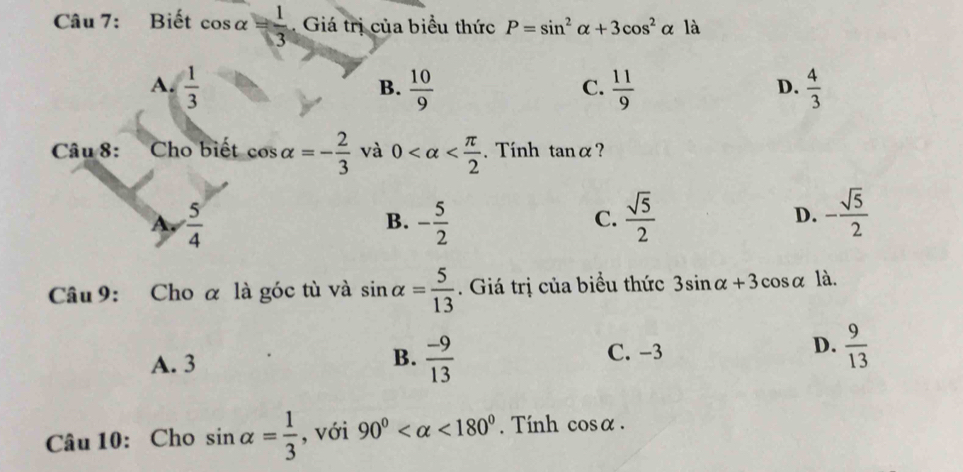 Biết cos alpha = 1/3  Giá trị của biểu thức P=sin^2alpha +3cos^2alpha là
A.  1/3   10/9   11/9   4/3 
B.
C.
D.
Câu 8: :Cho biết cos alpha =- 2/3  và 0 . Tính tan alpha ?
A.  5/4  - 5/2   sqrt(5)/2  D. - sqrt(5)/2 
B.
C.
Câu 9: Cho α là góc tù và sin alpha = 5/13 . Giá trị của biểu thức 3sin alpha +3cos alpha là.
A. 3
B.  (-9)/13 
C. -3
D.  9/13 
Câu 10: Cho sin alpha = 1/3  , với 90° <180° Tính cơ osalpha.