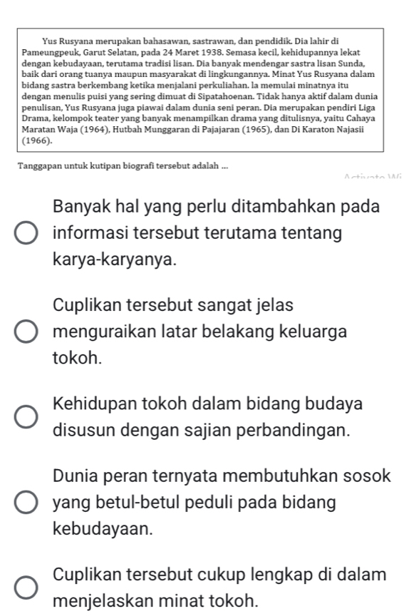 Yus Rusyana merupakan bahasawan, sastrawan, dan pendidik. Dia lahir di
Pameungpeuk, Garut Selatan, pada 24 Maret 1938. Semasa kecil, kehidupannya lekat
dengan kebudayaan, terutama tradisi lisan. Dia banyak mendengar sastra lisan Sunda,
baik dari orang tuanya maupun masyarakat di lingkungannya. Minat Yus Rusyana dalam
bidang sastra berkembang ketika menjalani perkuliahan. la memulai minatnya itu
dengan menulis puisi yang sering dimuat di Sipatahoenan. Tidak hanya aktif dalam dunia
penulisan, Yus Rusyana juga piawai dalam dunia seni peran. Dia merupakan pendiri Liga
Drama, kelompok teater yang banyak menampilkan drama yang ditulisnya, yaitu Cahaya
Maratan Waja (1964), Hutbah Munggaran di Pajajaran (1965), dan Di Karaton Najasii
(1966).
Tanggapan untuk kutipan biografi tersebut adalah ...
Antivta 
i
Banyak hal yang perlu ditambahkan pada
informasi tersebut terutama tentang
karya-karyanya.
Cuplikan tersebut sangat jelas
menguraikan latar belakang keluarga
tokoh.
Kehidupan tokoh dalam bidang budaya
disusun dengan sajian perbandingan.
Dunia peran ternyata membutuhkan sosok
yang betul-betul peduli pada bidang
kebudayaan.
Cuplikan tersebut cukup lengkap di dalam
menjelaskan minat tokoh.