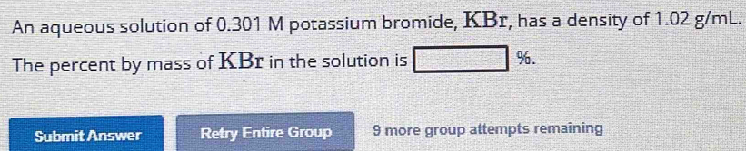 An aqueous solution of 0.301 M potassium bromide, KBr, has a density of 1.02 g/mL. 
The percent by mass of KBr in the solution is %. 
Submit Answer Retry Entire Group 9 more group attempts remaining