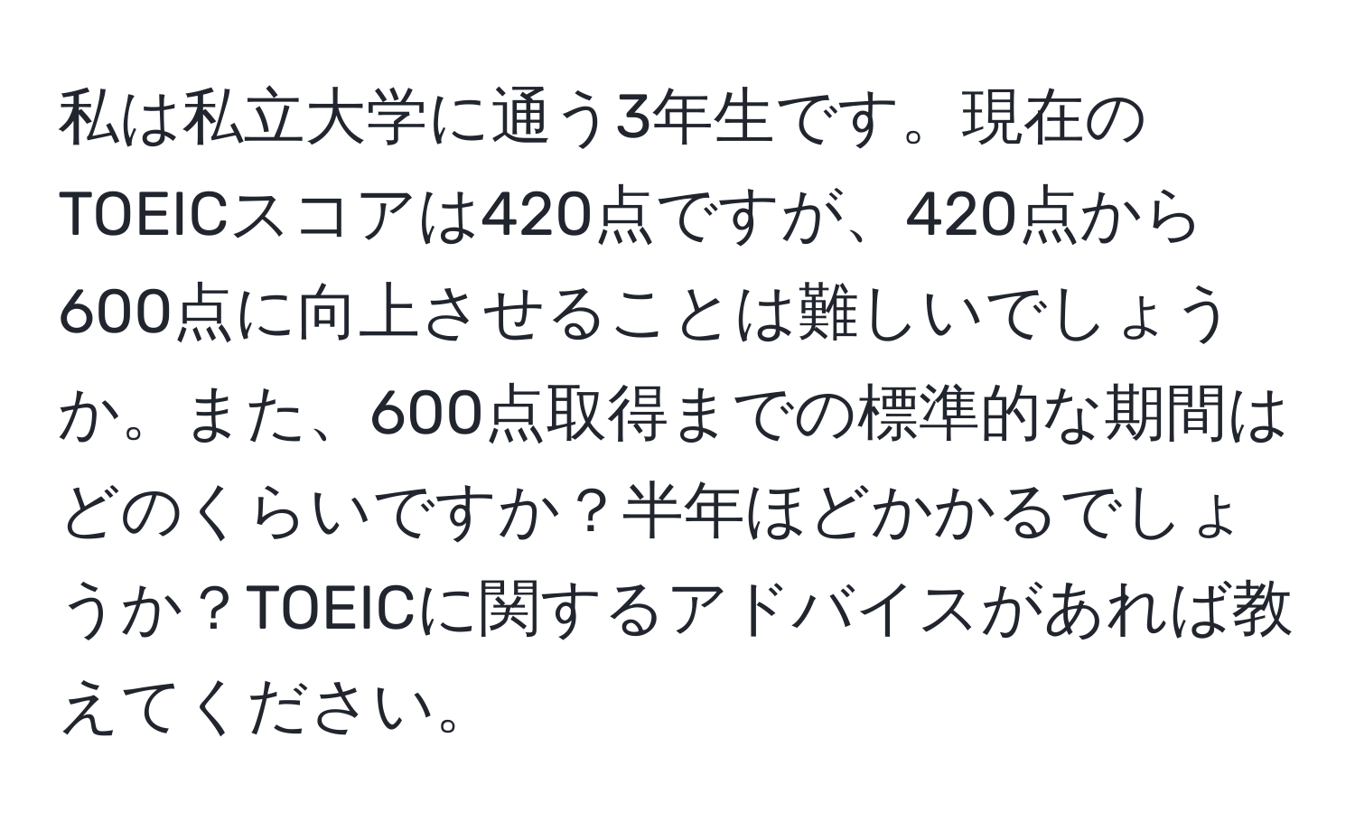 私は私立大学に通う3年生です。現在のTOEICスコアは420点ですが、420点から600点に向上させることは難しいでしょうか。また、600点取得までの標準的な期間はどのくらいですか？半年ほどかかるでしょうか？TOEICに関するアドバイスがあれば教えてください。