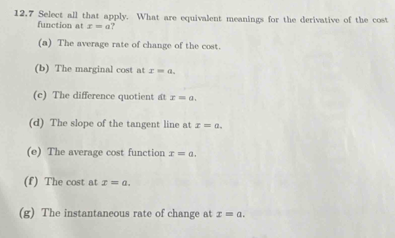 12.7 Select all that apply. What are equivalent meanings for the derivative of the cost
function at x=a ?
(a) The average rate of change of the cost.
(b) The marginal cost at x=a.
(c) The difference quotient at x=a.
(d) The slope of the tangent line at x=a.
(e) The average cost function x=a.
(f) The cos t t at x=a.
(g) The instantaneous rate of change at x=a.