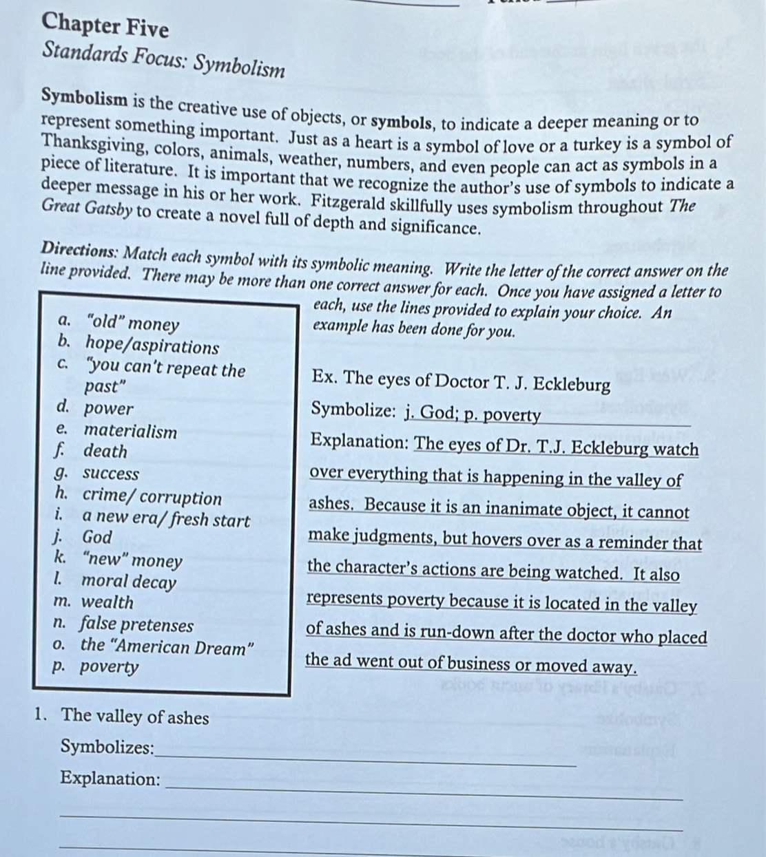 Chapter Five 
Standards Focus: Symbolism 
Symbolism is the creative use of objects, or symbols, to indicate a deeper meaning or to 
represent something important. Just as a heart is a symbol of love or a turkey is a symbol of 
Thanksgiving, colors, animals, weather, numbers, and even people can act as symbols in a 
piece of literature. It is important that we recognize the author’s use of symbols to indicate a 
deeper message in his or her work. Fitzgerald skillfully uses symbolism throughout The 
Great Gatsby to create a novel full of depth and significance. 
Directions: Match each symbol with its symbolic meaning. Write the letter of the correct answer on the 
line provided. There may be more than one correct answer for each. Once you have assigned a letter to 
each, use the lines provided to explain your choice. An 
a. “old” money example has been done for you. 
b. hope/aspirations 
c. “you can’t repeat the Ex. The eyes of Doctor T. J. Eckleburg 
past” 
d. power 
Symbolize: j. God; p. poverty 
e. materialism Explanation: The eyes of Dr. T.J. Eckleburg watch 
f. death 
g. success over everything that is happening in the valley of 
h. crime/ corruption ashes. Because it is an inanimate object, it cannot 
i. a new era/ fresh start 
j. God make judgments, but hovers over as a reminder that 
k. “new” money the character’s actions are being watched. It also 
l. moral decay 
m. wealth 
represents poverty because it is located in the valley 
n. false pretenses of ashes and is run-down after the doctor who placed 
o. the “American Dream” the ad went out of business or moved away. 
p. poverty 
1. The valley of ashes 
_ 
Symbolizes: 
_ 
Explanation: 
_ 
_