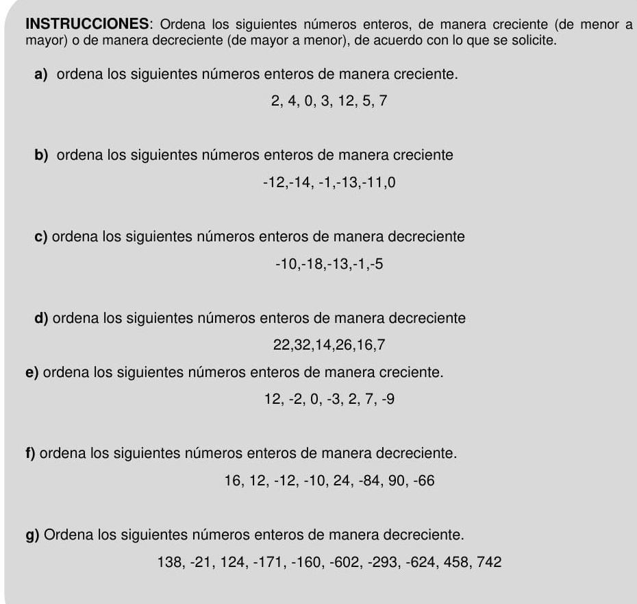 INSTRUCCIONES: Ordena los siguientes números enteros, de manera creciente (de menor a 
mayor) o de manera decreciente (de mayor a menor), de acuerdo con lo que se solicite. 
a) ordena los siguientes números enteros de manera creciente.
2, 4, 0, 3, 12, 5, 7
b) ordena los siguientes números enteros de manera creciente
-12, -14, -1, -13, -11, 0
c) ordena los siguientes números enteros de manera decreciente
-10, -18, -13, -1, -5
d) ordena los siguientes números enteros de manera decreciente
22, 32, 14, 26, 16, 7
e) ordena los siguientes números enteros de manera creciente.
12, -2, 0, -3, 2, 7, -9
f) ordena los siguientes números enteros de manera decreciente.
16, 12, -12, -10, 24, -84, 90, -66
g) Ordena los siguientes números enteros de manera decreciente.
138, -21, 124, -171, -160, -602, -293, -624, 458, 742