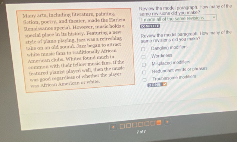 Review the model paragraph. How many of the
Many arts, including literature, painting, same revisions did you make?
fiction, poetry, and theater, made the Harlem I made all of the same revisions.
Renaissance special. However, music holds a COMPLETE
special place in its history. Featuring a new
style of piano playing, jazz was a refreshing Review the model paragraph. How many of the
take on an old sound. Jazz began to attract same revisions did you make?
white music fans to traditionally African Dangling modifiers
American clubs. Whites found much in Wordiness
common with their fellow music fans. If the Misplaced modifiers
featured pianist played well, then the music
was good regardless of whether the player Redundant words or phrases
was African American or white. Troublesome modifiers
DONE 
7 of 7