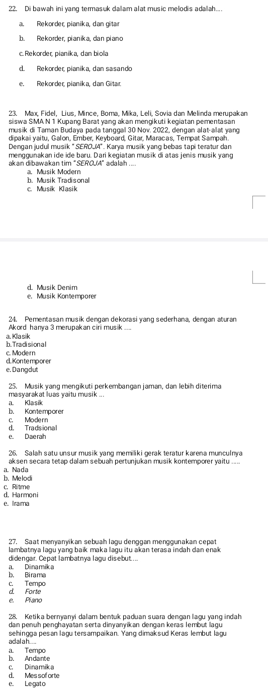 Di bawah ini yang termasuk dalam alat music melodis adalah....
a. Rekorder, pianika, dan gitar
b. Rekorder, pianika, dan piano
c. Rekorder, pianika, dan biola
d. Rekorder, pianika, dan sasando
e. Rekorder, pianika, dan Gitar.
23. Max, Fidel, Lius, Mince, Boma, Mika, Leli, Sovia dan Melinda merupakan
siswa SMA N 1 Kupang Barat yang akan mengikuti kegiatan pementasan
musik di Taman Budaya pada tanggal 30 Nov. 2022, dengan alat-alat yang
dipakai yaitu, Galon, Ember, Keyboard, Gitar, Maracas, Tempat Sampah.
Dengan judul musik "SEROJA". Karya musik yang bebas tapi teratur dan
menggunakan ide ide baru. Dari kegiatan musik di atas jenis musik yang
akan dibawakan tim "SEROJA" adalah ....
a. Musik Modern
b. Musik Tradisonal
c. Musik Klasik
d. Musik Denim
e. Musik Kontemporer
24. Pementasan musik dengan dekorasi yang sederhana, dengan aturan
Akord hanya 3 merupakan ciri musik ....
a. Kla sik
b. Tra di si on a l
c. Modern
d. Kon te mpor er
e. Dangdut
25. Musik yang mengikuti perkembangan jaman, dan lebih diterima
masyarakat luas yaitu musik ...
a. Klasik
b. Kontemporer
c. Modern
d. Tradsional
e. Daerah
26. Salah satu unsur musik yang memiliki gerak teratur karena munculnya
aksen secara tetap dalam sebuah pertunjukan musik kontemporer yaitu .....
a. Nada
b. Melodi
c. Ritme
d. Harmoni
e. Irama
27. Saat menyanyikan sebuah lagu denggan menggunakan cepat
lambatnya lagu yang baik maka lagu itu akan terasa indah dan enak
didengar. Cepat lambatnya lagu disebut....
a. Dinamika
b. Birama
c. Tempo
d. Forte
e. Piano
28. Ketika bernyanyi dalam bentuk paduan suara dengan lagu yang indah
dan penuh penghayatan serta dinyanyikan dengan keras lembut lagu
sehingga pesan lagu tersampaikan. Yang dimaksud Keras lembut lagu
adalah....
a. Tempo
b. Andante
c. Dinamika
d. Mes sof orte
e. Legato