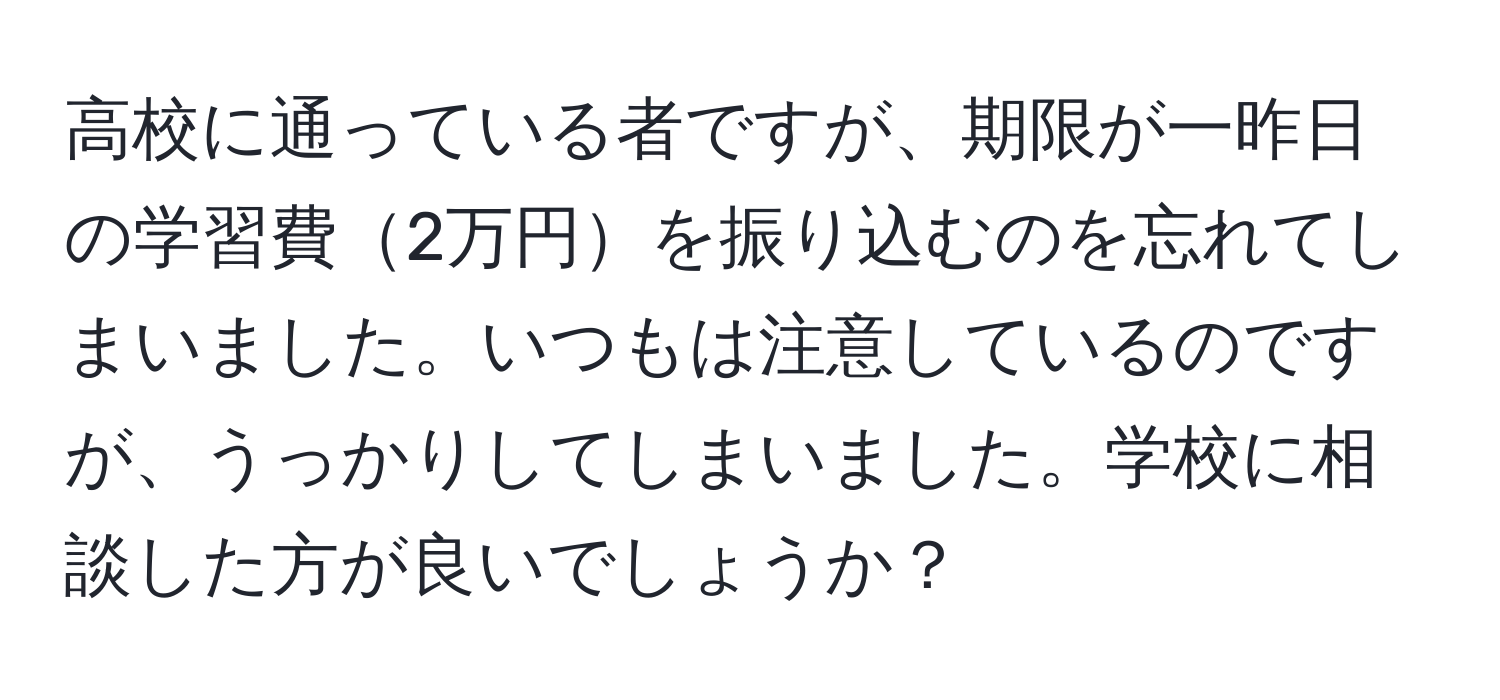 高校に通っている者ですが、期限が一昨日の学習費2万円を振り込むのを忘れてしまいました。いつもは注意しているのですが、うっかりしてしまいました。学校に相談した方が良いでしょうか？