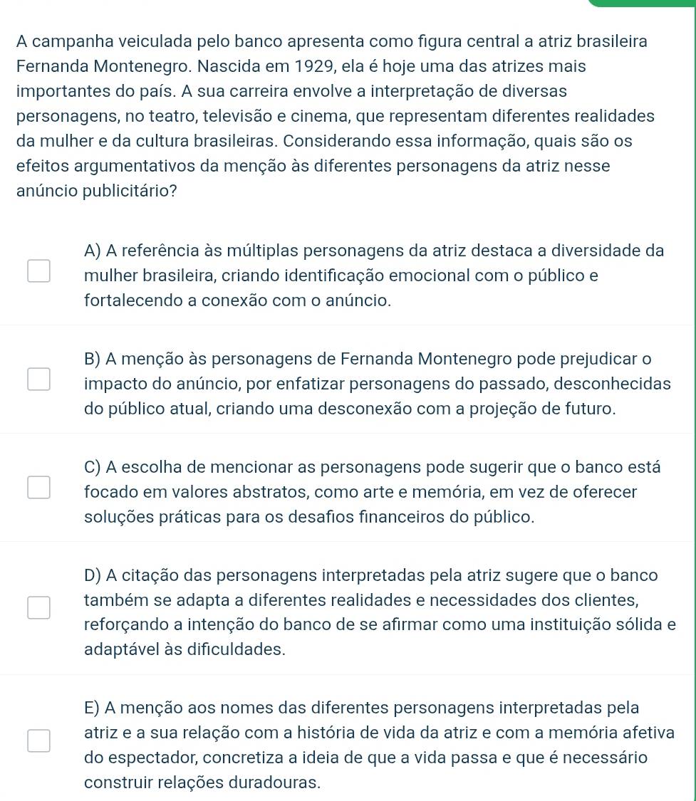 A campanha veiculada pelo banco apresenta como figura central a atriz brasileira
Fernanda Montenegro. Nascida em 1929, ela é hoje uma das atrizes mais
importantes do país. A sua carreira envolve a interpretação de diversas
personagens, no teatro, televisão e cinema, que representam diferentes realidades
da mulher e da cultura brasileiras. Considerando essa informação, quais são os
efeitos argumentativos da menção às diferentes personagens da atriz nesse
anúncio publicitário?
A) A referência às múltiplas personagens da atriz destaca a diversidade da
mulher brasileira, criando identificação emocional com o público e
fortalecendo a conexão com o anúncio.
B) A menção às personagens de Fernanda Montenegro pode prejudicar o
impacto do anúncio, por enfatizar personagens do passado, desconhecidas
do público atual, criando uma desconexão com a projeção de futuro.
C) A escolha de mencionar as personagens pode sugerir que o banco está
focado em valores abstratos, como arte e memória, em vez de oferecer
soluções práticas para os desafios financeiros do público.
D) A citação das personagens interpretadas pela atriz sugere que o banco
também se adapta a diferentes realidades e necessidades dos clientes,
reforçando a intenção do banco de se afirmar como uma instituição sólida e
adaptável às dificuldades.
E) A menção aos nomes das diferentes personagens interpretadas pela
atriz e a sua relação com a história de vida da atriz e com a memória afetiva
do espectador, concretiza a ideia de que a vida passa e que é necessário
construir relações duradouras.