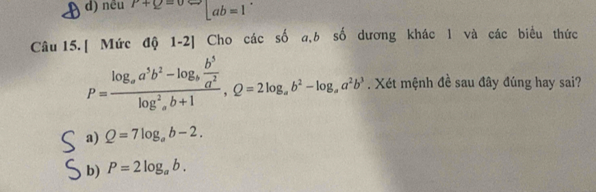 d) nêu P+Q=0Leftrightarrow □ ab=1
Câu 15. [ Mức độ 1-2] Cho các số a,b số dương khác l và các biểu thức
P=frac log _aa^5b^2-log _b b^5/a^2 (log _a)^2b+1, Q=2log _ab^2-log _aa^2b^3. Xét mệnh đề sau đây đúng hay sai?
a) Q=7log _ab-2.
b) P=2log _ab.