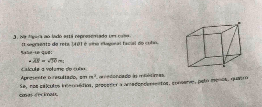 Na figura ao lado está representado um cubo. 
O segmento de reta [ AB ] é uma diagonal facial do cubo. 
Sabe-se que:
overline AB=sqrt(30)m; 
Calcule o volume do cubo. 
Apresente o resultado, em m^3 , arredondado às milésimas. 
Se, nos cálculos intermedios, proceder a arredondamentos, conserve, pelo menos, quatro 
casas decimaís.